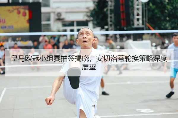 皇马欧冠小组赛抽签揭晓，安切洛蒂轮换策略深度展望